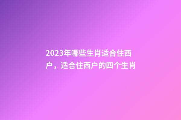 2023年哪些生肖适合住西户，适合住西户的四个生肖