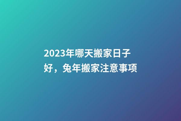 2023年哪天搬家日子好，兔年搬家注意事项