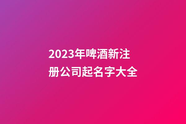 2023年啤酒新注册公司起名字大全
