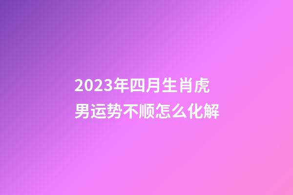 2023年四月生肖虎男运势不顺怎么化解