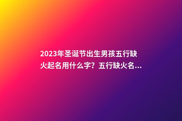 2023年圣诞节出生男孩五行缺火起名用什么字？五行缺火名字精选
