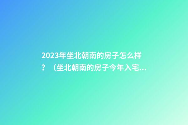 2023年坐北朝南的房子怎么样？（坐北朝南的房子今年入宅好吗）