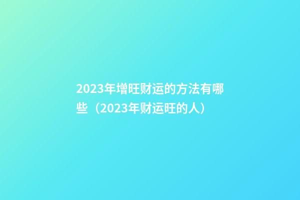 2023年增旺财运的方法有哪些（2023年财运旺的人）