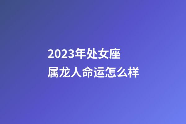 2023年处女座属龙人命运怎么样-第1张-星座运势-玄机派