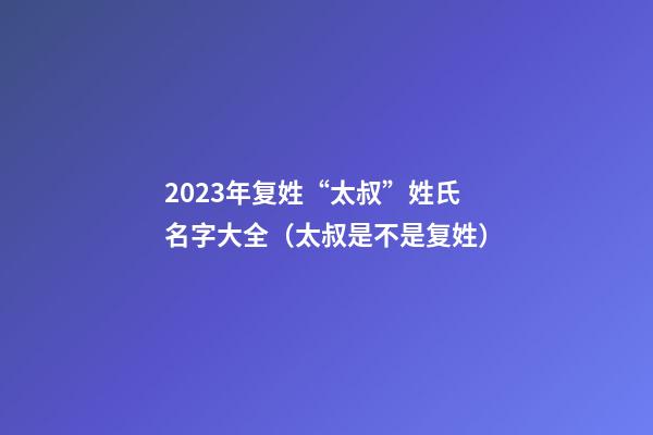 2023年复姓“太叔”姓氏名字大全（太叔是不是复姓）