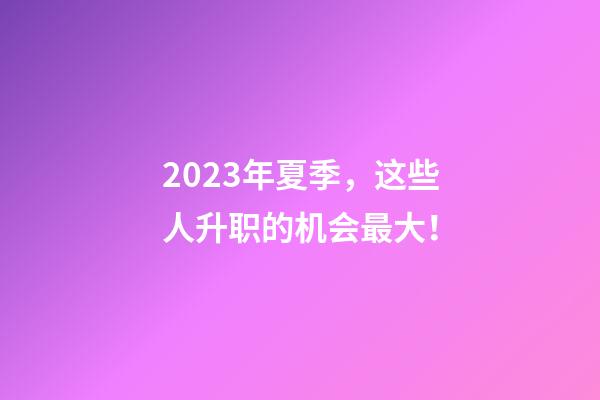 2023年夏季，这些人升职的机会最大！