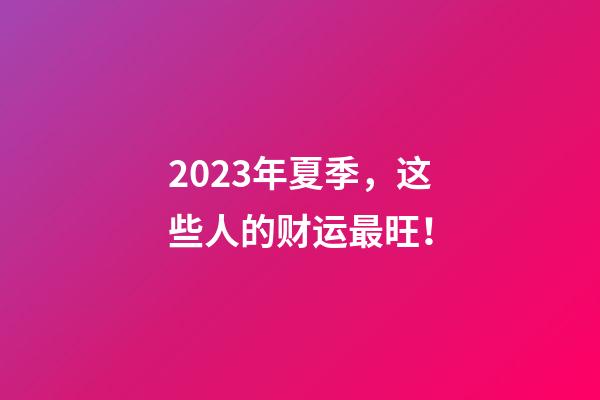 2023年夏季，这些人的财运最旺！
