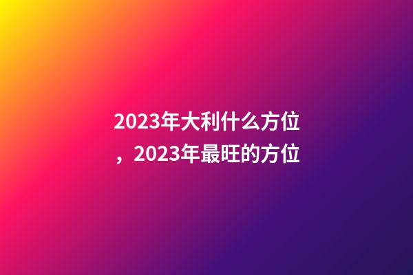 2023年大利什么方位，2023年最旺的方位