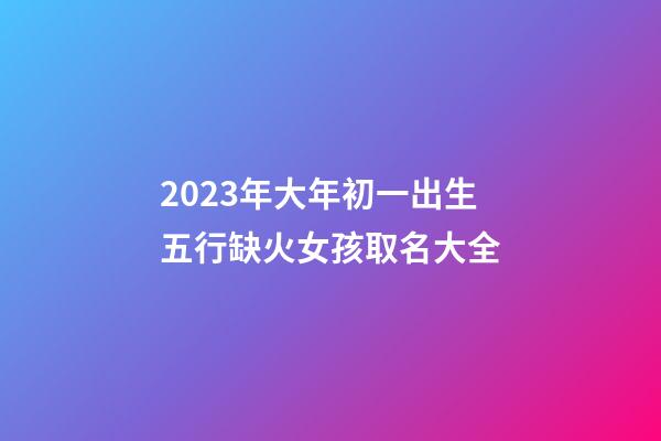 2023年大年初一出生五行缺火女孩取名大全