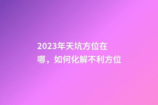 2023年天坑方位在哪，如何化解不利方位