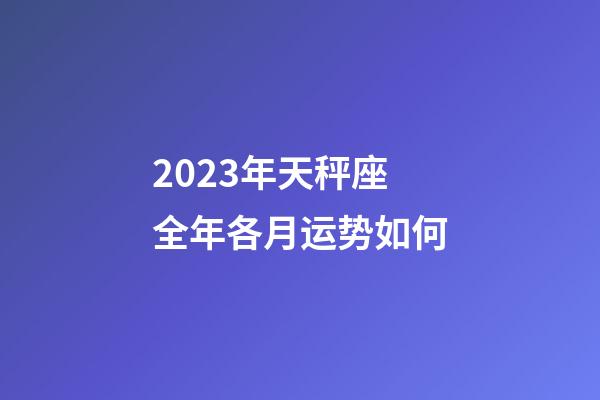 2023年天秤座全年各月运势如何-第1张-星座运势-玄机派