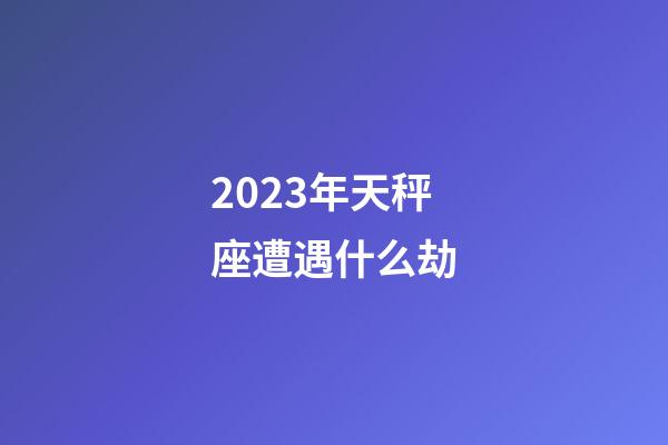 2023年天秤座遭遇什么劫-第1张-星座运势-玄机派