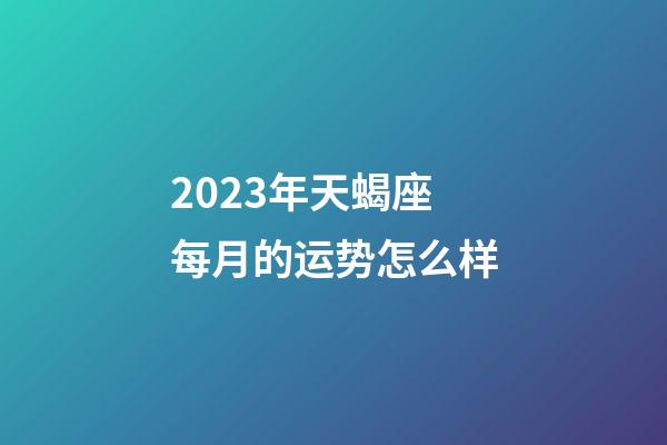 2023年天蝎座每月的运势怎么样-第1张-星座运势-玄机派