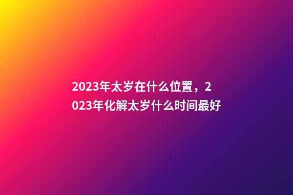 2023年太岁在什么位置，2023年化解太岁什么时间最好