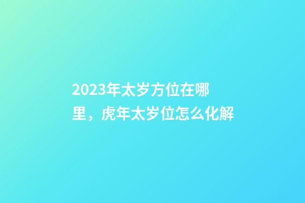 2023年太岁方位在哪里，虎年太岁位怎么化解