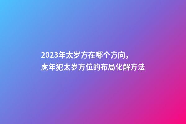 2023年太岁方在哪个方向，虎年犯太岁方位的布局化解方法