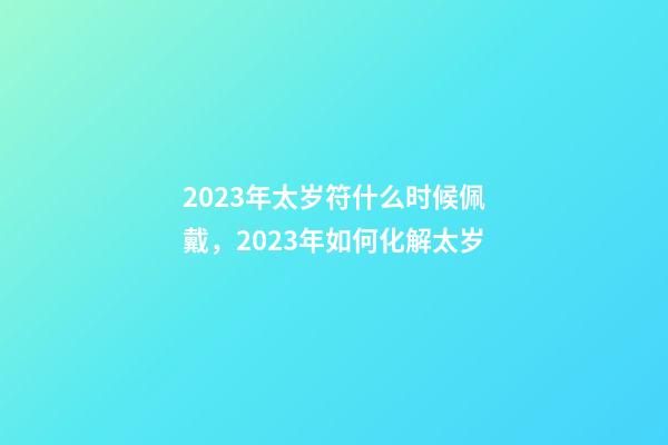 2023年太岁符什么时候佩戴，2023年如何化解太岁