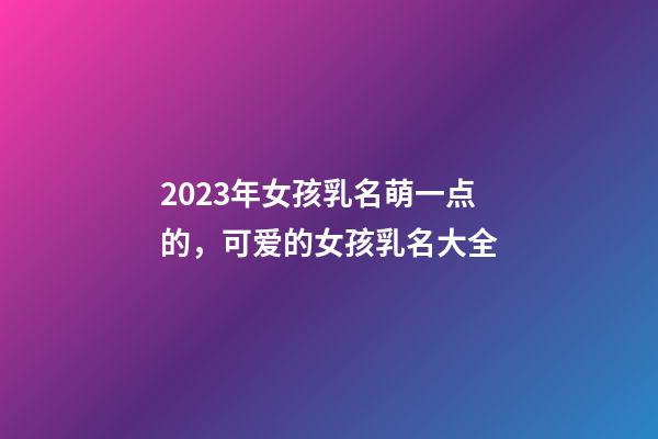 2023年女孩乳名萌一点的，可爱的女孩乳名大全