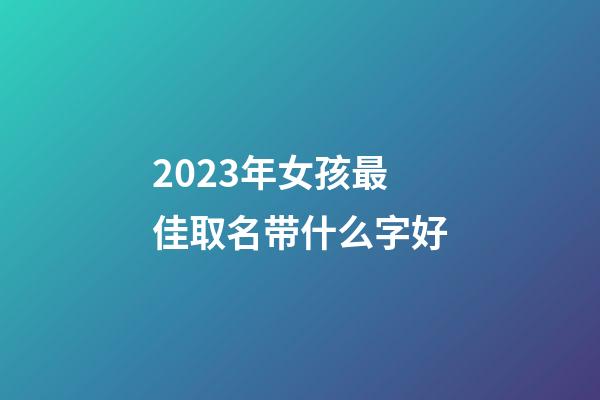 2023年女孩最佳取名带什么字好