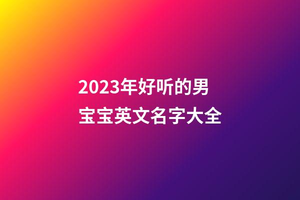 2023年好听的男宝宝英文名字大全