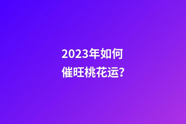 2023年如何催旺桃花运？