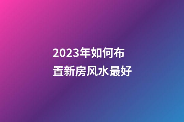 2023年如何布置新房风水最好