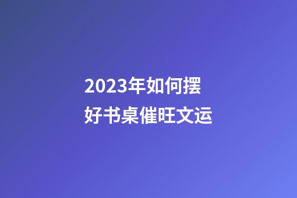 2023年如何摆好书桌催旺文运?