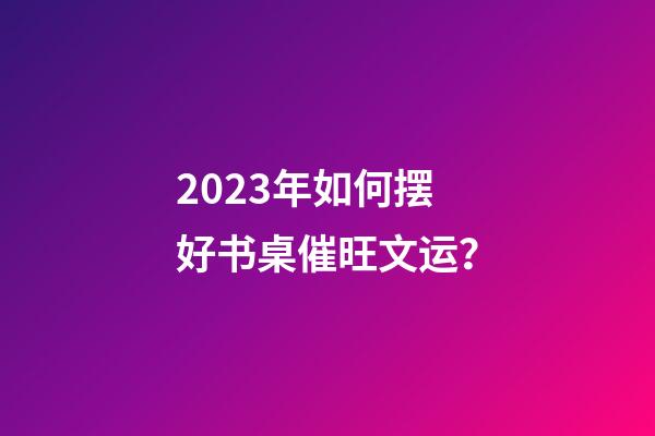 2023年如何摆好书桌催旺文运？