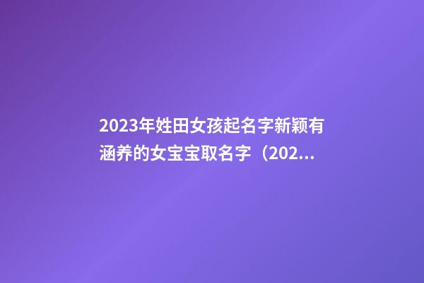2023年姓田女孩起名字新颖有涵养的女宝宝取名字（2023年姓田女孩起名字新颖有涵养的女宝宝取名字大全）
