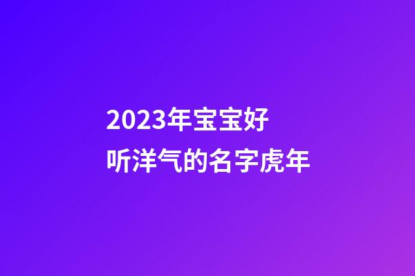 2023年宝宝好听洋气的名字虎年