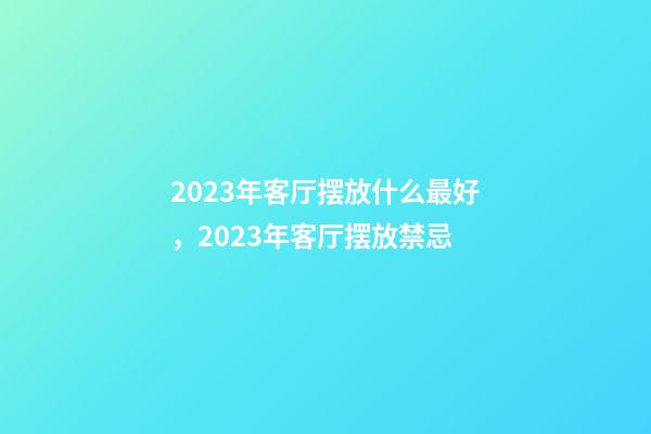 2023年客厅摆放什么最好，2023年客厅摆放禁忌