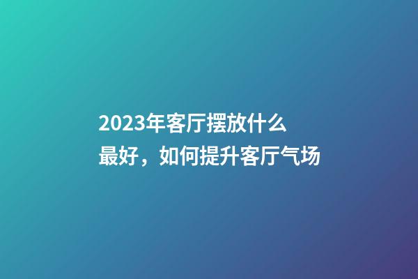 2023年客厅摆放什么最好，如何提升客厅气场