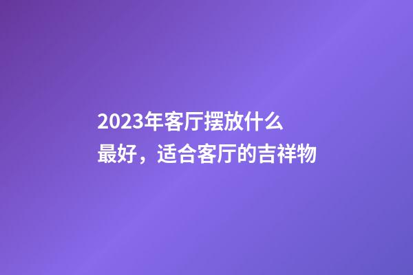 2023年客厅摆放什么最好，适合客厅的吉祥物