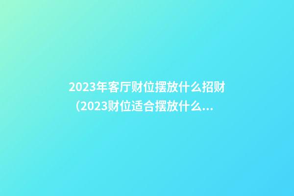2023年客厅财位摆放什么招财（2023财位适合摆放什么东西）