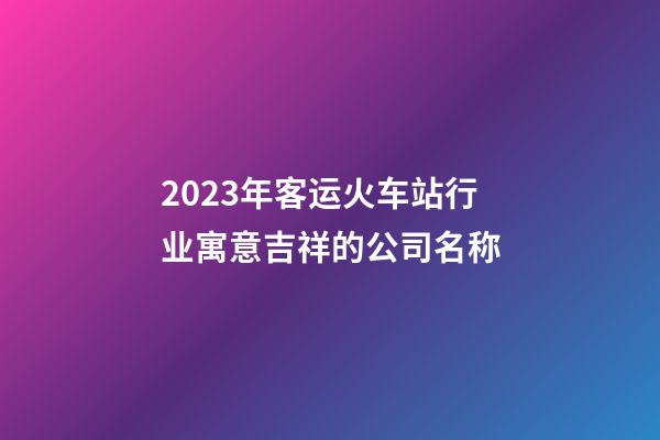 2023年客运火车站行业寓意吉祥的公司名称
