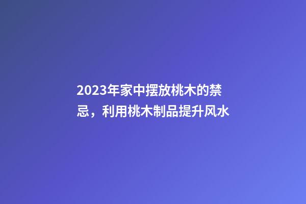 2023年家中摆放桃木的禁忌，利用桃木制品提升风水