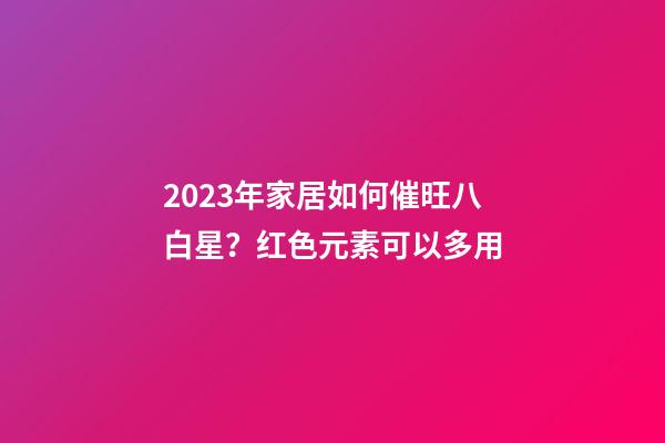2023年家居如何催旺八白星？红色元素可以多用