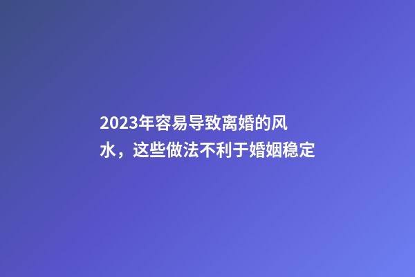 2023年容易导致离婚的风水，这些做法不利于婚姻稳定