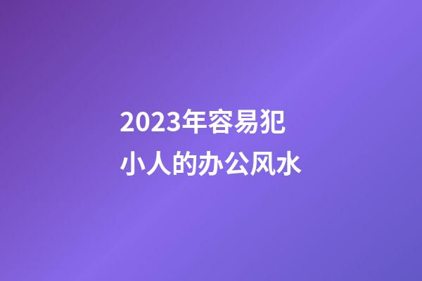 2023年容易犯小人的办公风水