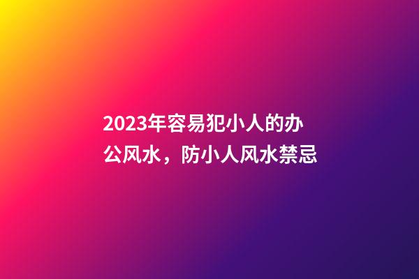 2023年容易犯小人的办公风水，防小人风水禁忌
