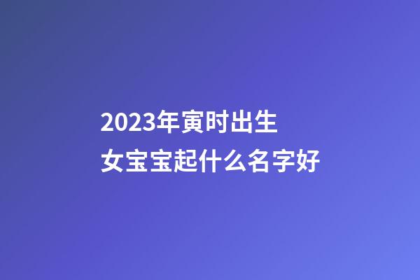 2023年寅时出生女宝宝起什么名字好