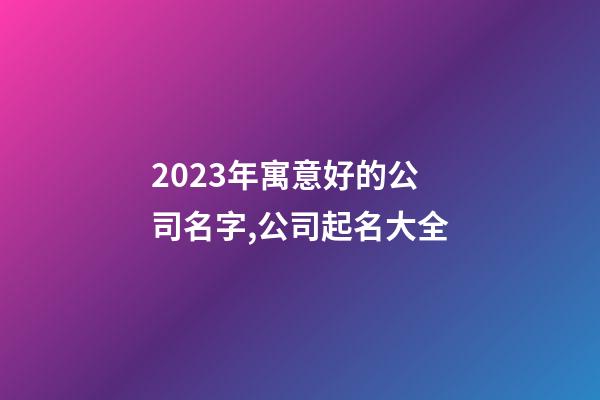 2023年寓意好的公司名字,公司起名大全-第1张-公司起名-玄机派