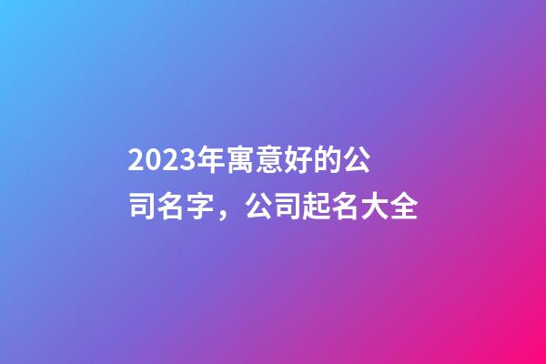 2023年寓意好的公司名字，公司起名大全-第1张-公司起名-玄机派