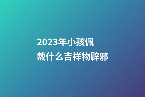 2023年小孩佩戴什么吉祥物辟邪