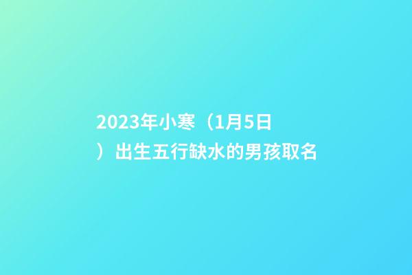 2023年小寒（1月5日）出生五行缺水的男孩取名