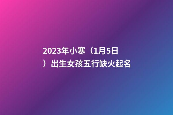 2023年小寒（1月5日）出生女孩五行缺火起名