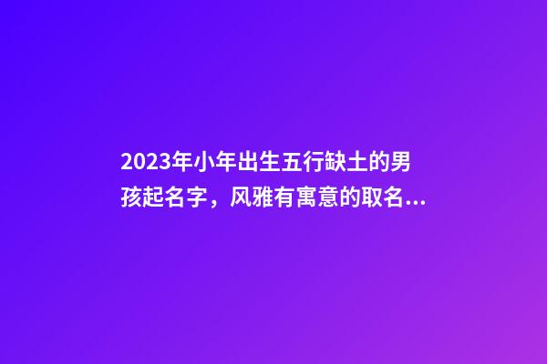 2023年小年出生五行缺土的男孩起名字，风雅有寓意的取名大全