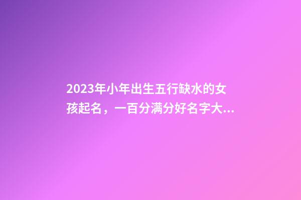 2023年小年出生五行缺水的女孩起名，一百分满分好名字大全
