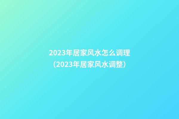 2023年居家风水怎么调理（2023年居家风水调整）