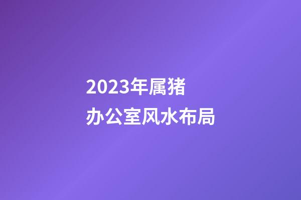 2023年属猪办公室风水布局